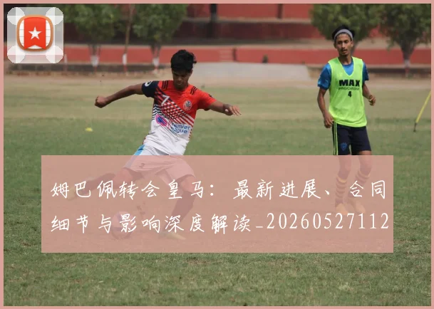 姆巴佩转会皇马：最新进展、合同细节与影响深度解读_20260527112219_20260609132856