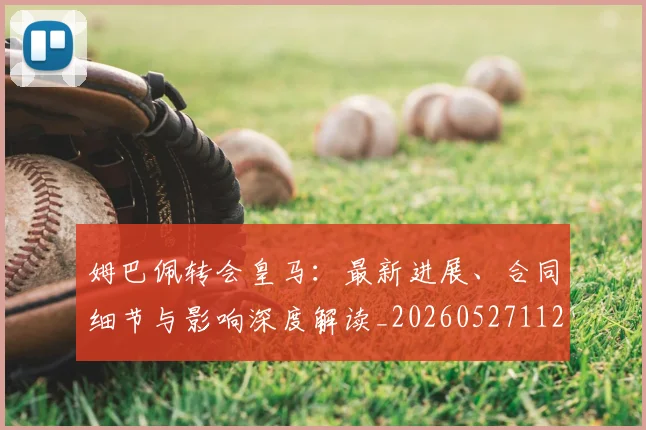 姆巴佩转会皇马：最新进展、合同细节与影响深度解读_20260527112219_20260609132856