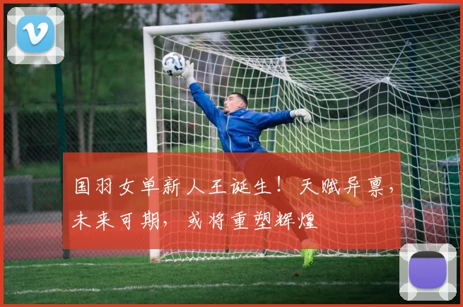 国羽女单新人王诞生！天赋异禀，未来可期，或将重塑辉煌