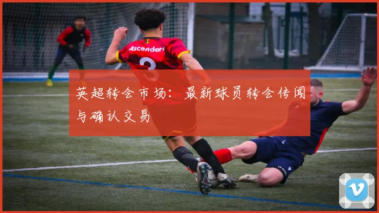 英超转会市场：最新球员转会传闻与确认交易