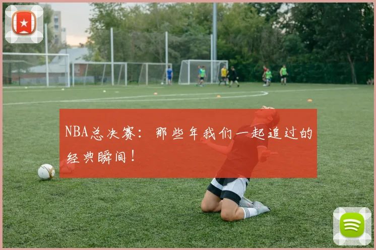 NBA总决赛：那些年我们一起追过的经典瞬间！